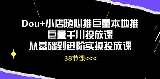 Dou+小店随心推巨量本地推巨量千川投放课，从基础到进阶实操投放课（38节）-热爱者网创