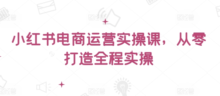 小红书电商运营实操课，​从零打造全程实操-热爱者网创