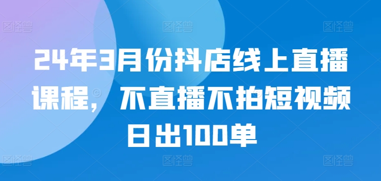 24年3月份抖店线上直播课程，不直播不拍短视频日出100单-热爱者网创