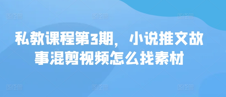 私教课程第3期，小说推文故事混剪视频怎么找素材-热爱者网创