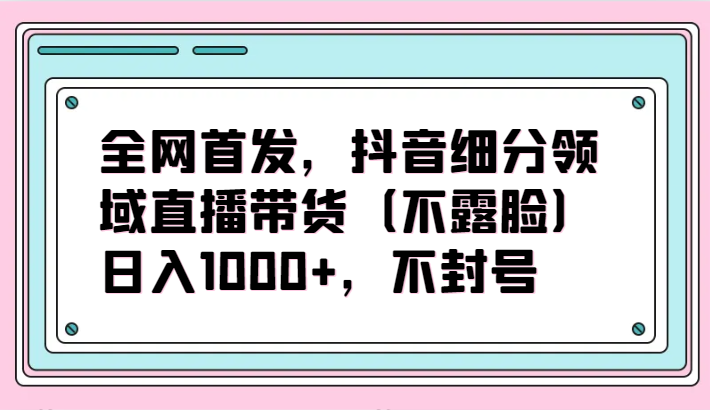 全网首发，抖音细分领域直播带货（不露脸）项目，日入1000+，不封号-热爱者网创