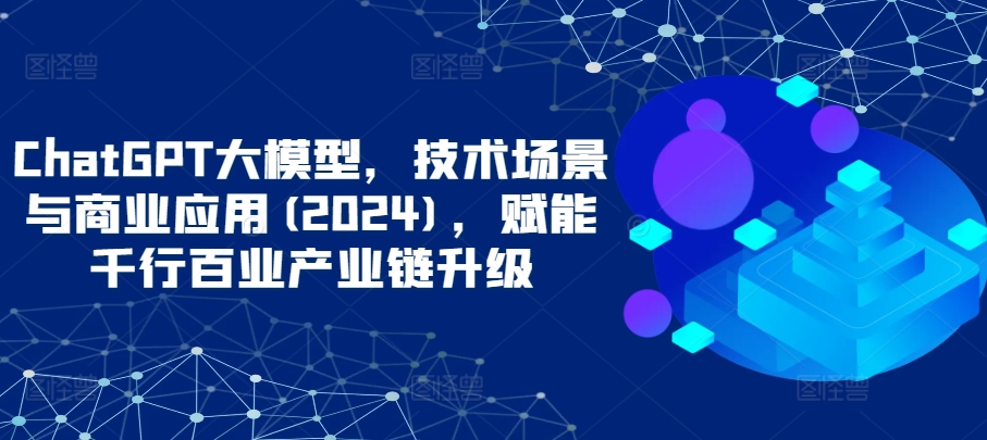 ChatGPT大模型，技术场景与商业应用(2024)，赋能千行百业产业链升级-热爱者网创