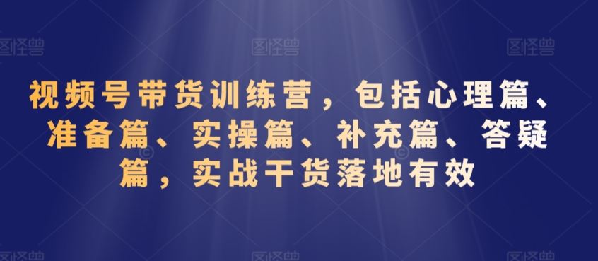 视频号带货训练营，包括心理篇、准备篇、实操篇、补充篇、答疑篇，实战干货落地有效-热爱者网创