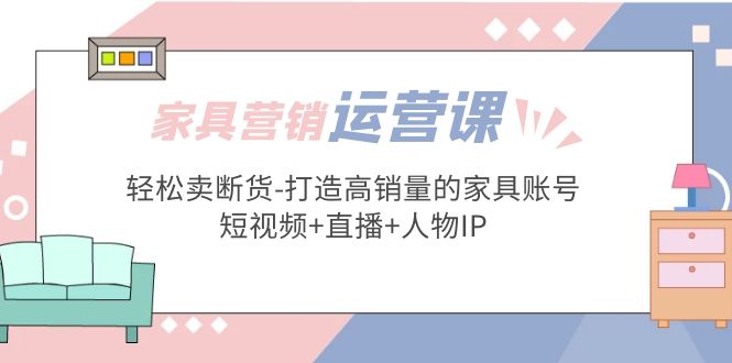 家具营销·运营实战 轻松卖断货-打造高销量的家具账号(短视频+直播+人物IP)-热爱者网创