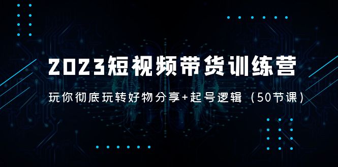 2023短视频带货训练营：带你彻底玩转好物分享+起号逻辑（50节课）-热爱者网创