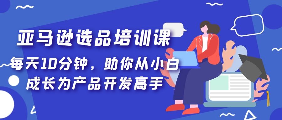 亚马逊选品培训课，每天10分钟，助你从小白成长为产品开发高手！-热爱者网创