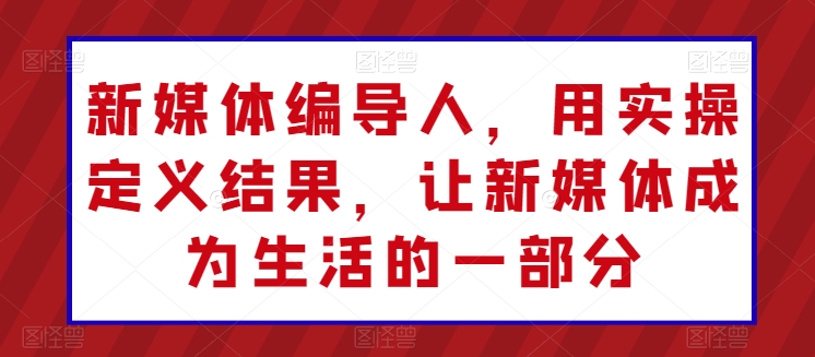 新媒体编导人，用实操定义结果，让新媒体成为生活的一部分-热爱者网创