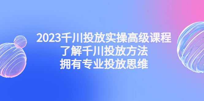 2023千川投放实操高级课程：了解千川投放方法，拥有专业投放思维-热爱者网创