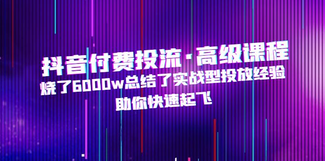 抖音付费投流·高级课程，烧了6000w总结了实战型投放经验，助你快速起飞-热爱者网创