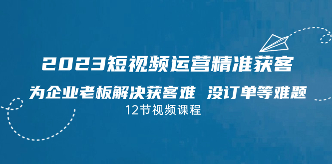 2023短视频·运营精准获客，为企业老板解决获客难 没订单等难题（12节课）-热爱者网创