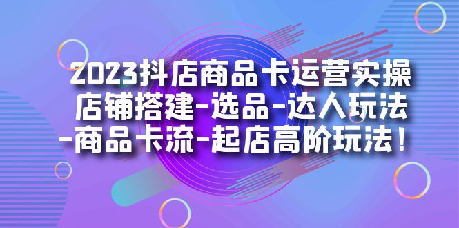 2023抖店商品卡运营实操：店铺搭建-选品-达人玩法-商品卡流-起店高阶玩玩-热爱者网创