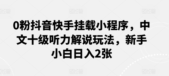 0粉抖音快手挂载小程序，中文十级听力解说玩法，新手小白日入2张-热爱者网创