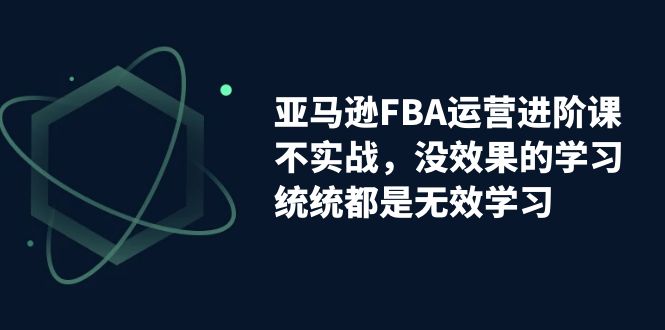 亚马逊-FBA运营进阶课，不实战，没效果的学习，统统都是无效学习-热爱者网创