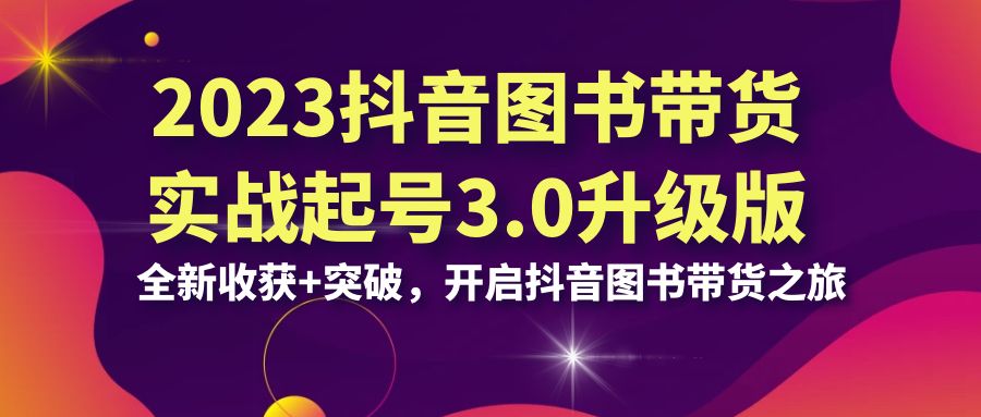 2023抖音 图书带货实战起号3.0升级版：全新收获+突破，开启抖音图书带货…-热爱者网创