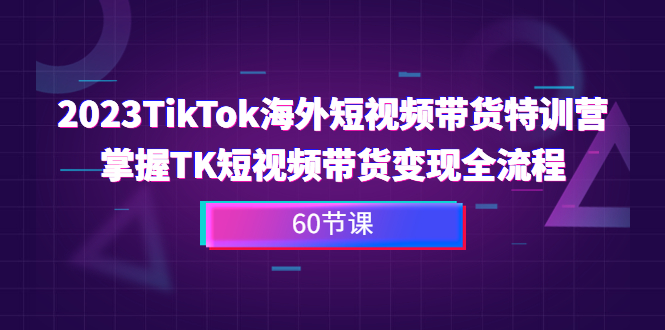 2023-TikTok海外短视频带货特训营，掌握TK短视频带货变现全流程（60节课）-热爱者网创