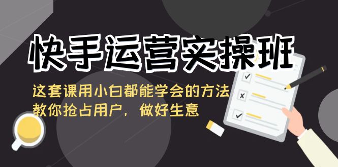 快手运营实操班，这套课用小白都能学会的方法教你抢占用户，做好生意-热爱者网创