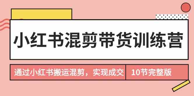 （9454期）小红书混剪带货训练营，通过小红书搬运混剪，实现成交（10节课完结版）-热爱者网创