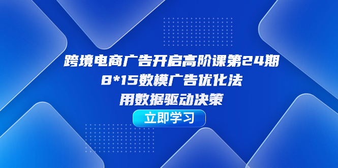 跨境电商-广告开启高阶课第24期，8*15数模广告优化法，用数据驱动决策-热爱者网创