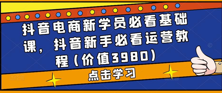 抖音电商新学员必看基础课，抖音新手必看运营教程(价值3980)-热爱者网创