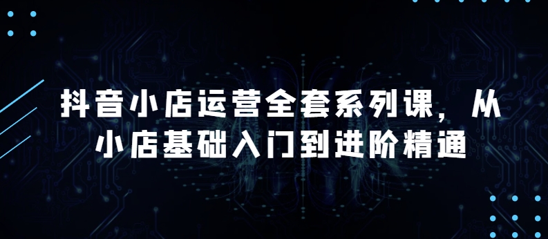 抖音小店运营全套系列课，全新升级，从小店基础入门到进阶精通，系统掌握月销百万小店的核心秘密-热爱者网创