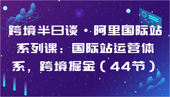 跨境半日谈·阿里国际站系列课：国际站运营体系，跨境掘金（44节）-热爱者网创