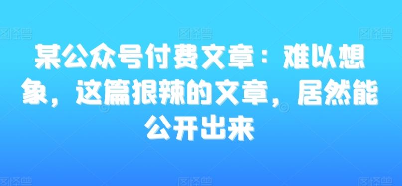 某公众号付费文章：难以想象，这篇狠辣的文章，居然能公开出来-热爱者网创