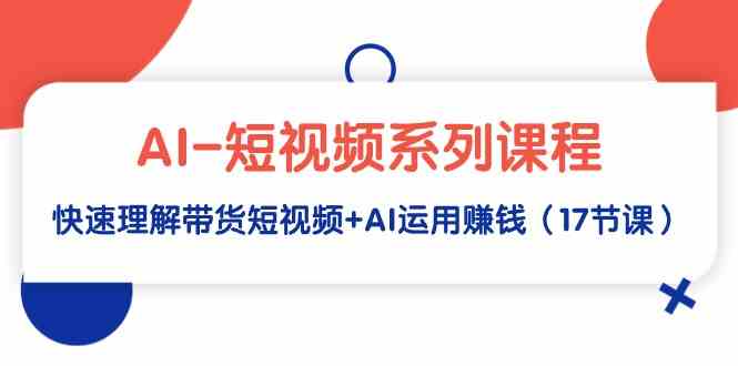 （9315期）AI-短视频系列课程，快速理解带货短视频+AI运用赚钱（17节课）-热爱者网创