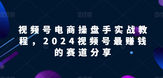 视频号电商实战教程，2024视频号最赚钱的赛道分享-热爱者网创