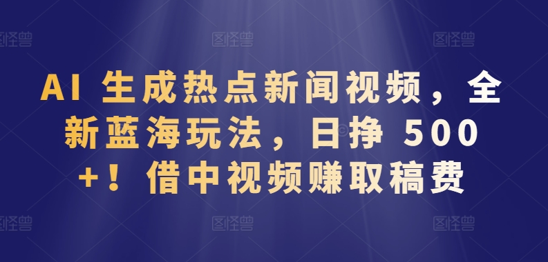 AI 生成热点新闻视频，全新蓝海玩法，日挣 500+!借中视频赚取稿费-热爱者网创