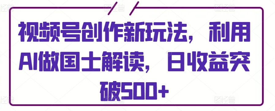 视频号创作新玩法，利用AI做国士解读，日收益突破500+-热爱者网创