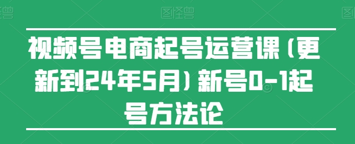 视频号电商起号运营课(更新到24年5月)新号0-1起号方法论-热爱者网创