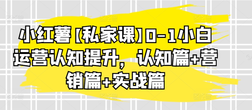 小红薯【私家课】0-1小白运营认知提升，认知篇+营销篇+实战篇-热爱者网创