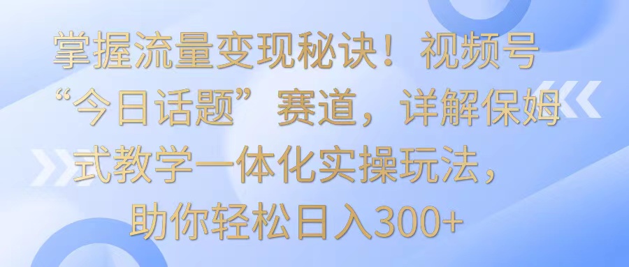 掌握流量变现秘诀！视频号“今日话题”赛道，详解保姆式教学一体化实操玩法，日入300+-热爱者网创