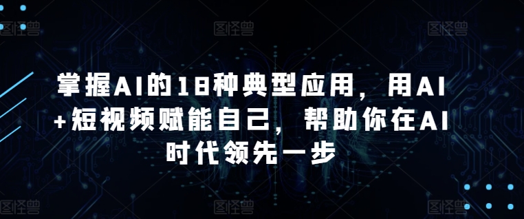 掌握AI的18种典型应用，用AI+短视频赋能自己，帮助你在AI时代领先一步-热爱者网创