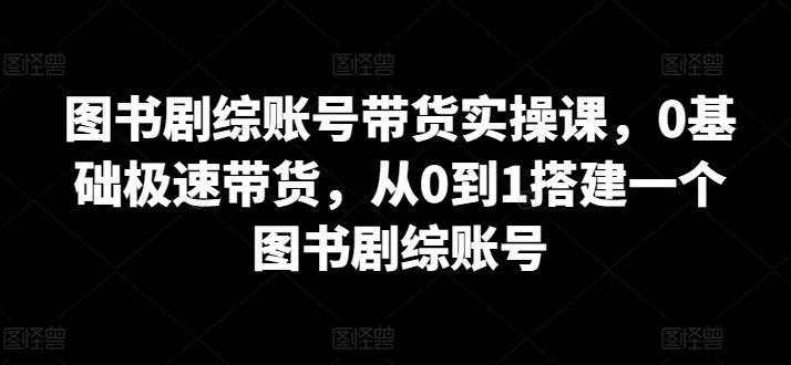 图书剧综账号带货实操课，0基础极速带货，从0到1搭建一个图书剧综账号-热爱者网创