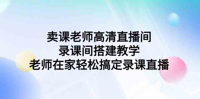 （9314期）卖课老师高清直播间 录课间搭建教学，老师在家轻松搞定录课直播-热爱者网创