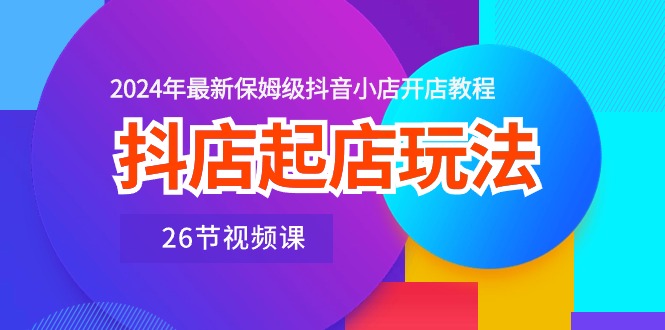 抖店起店玩法，2024年最新保姆级抖音小店开店教程（26节视频课）-热爱者网创