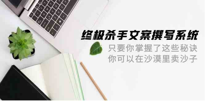 终极杀手文案撰写系统，只要你掌握了这些秘诀，你可以在沙漠里卖沙子（42节课）-热爱者网创