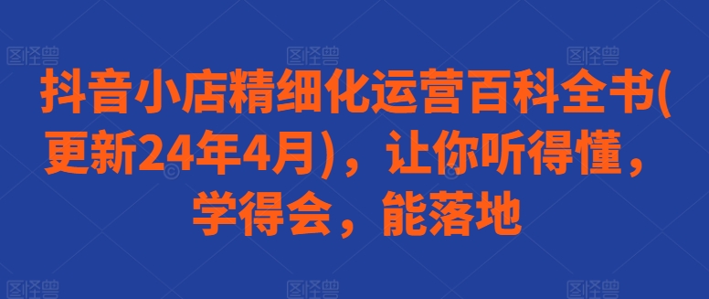 抖音小店精细化运营百科全书(更新24年4月)，让你听得懂，学得会，能落地-热爱者网创