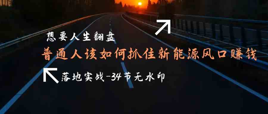 （9499期）想要人生翻盘，普通人如何抓住新能源风口赚钱，落地实战案例课-34节无水印-热爱者网创