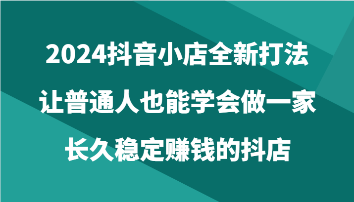 2024抖音小店全新打法，让普通人也能学会做一家长久稳定赚钱的抖店（24节）-热爱者网创