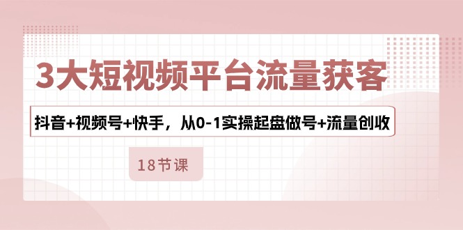 3大短视频平台流量获客，抖音+视频号+快手，从0-1实操起盘做号+流量创收-热爱者网创