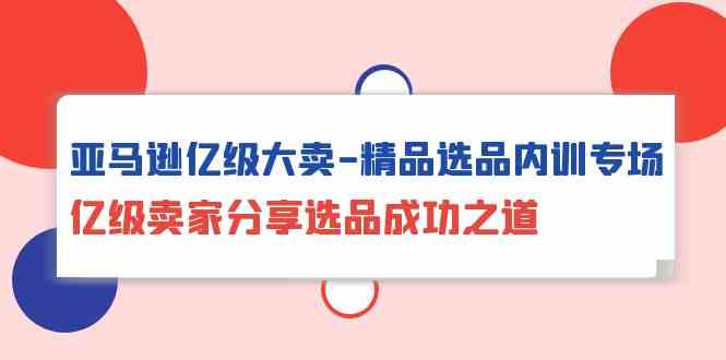 亚马逊亿级大卖精品选品内训专场，亿级卖家分享选品成功之道-热爱者网创