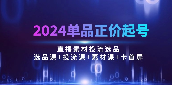 （10297期）2024单品正价起号，直播素材投流选品：选品课+投流课+素材课+卡首屏/100节-热爱者网创