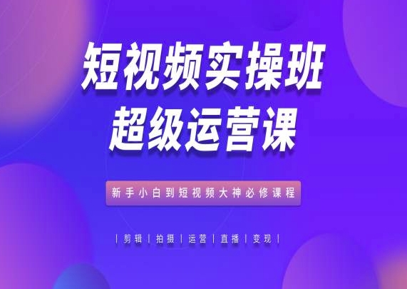 短视频实操班超级运营课，新手小白到短视频大神必修课程-热爱者网创