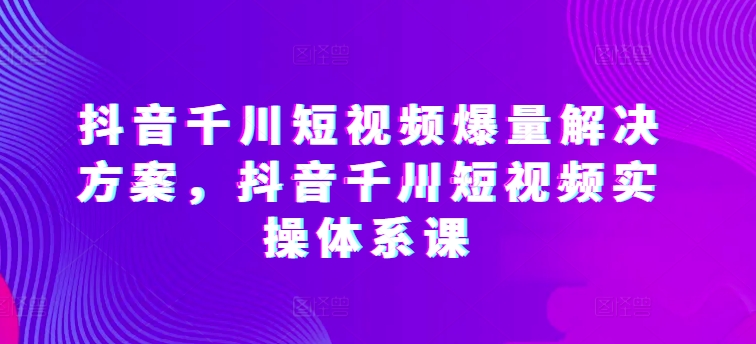 抖音千川短视频爆量解决方案，抖音千川短视频实操体系课-热爱者网创