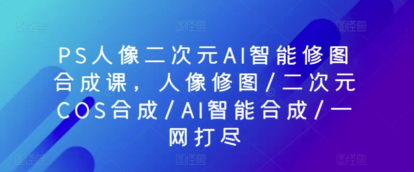 PS人像二次元AI智能修图合成课，人像修图/二次元COS合成/AI智能合成/一网打尽-热爱者网创