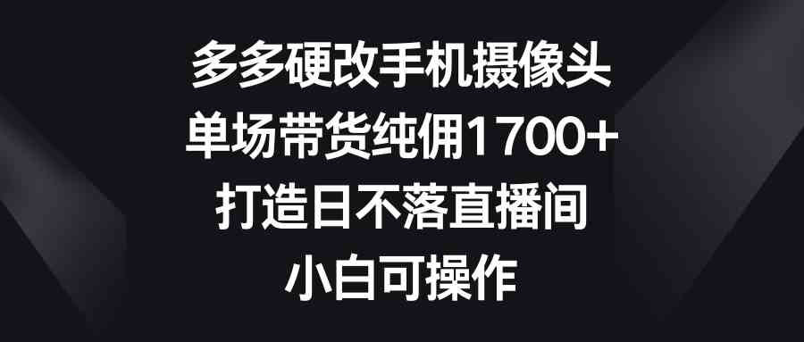 （9162期）多多硬改手机摄像头，单场带货纯佣1700+，打造日不落直播间，小白可操作-热爱者网创