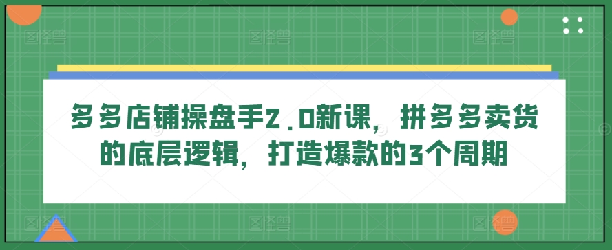 多多店铺操盘手2.0新课，拼多多卖货的底层逻辑，打造爆款的3个周期-热爱者网创