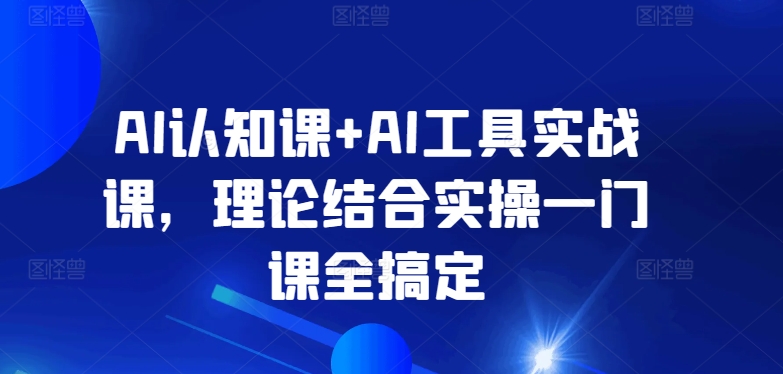 AI认知课+AI工具实战课，理论结合实操一门课全搞定-热爱者网创